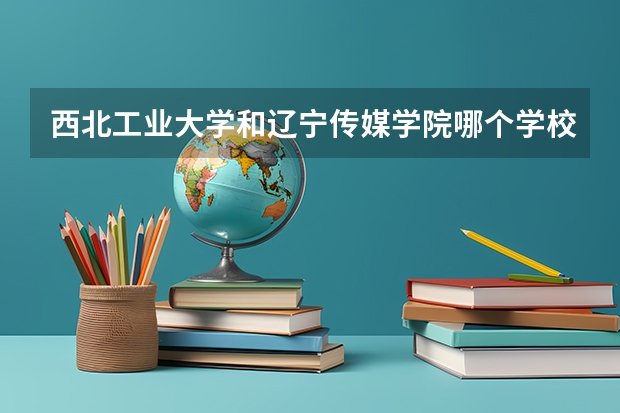 西北工业大学和辽宁传媒学院哪个学校好 录取分数线对比
