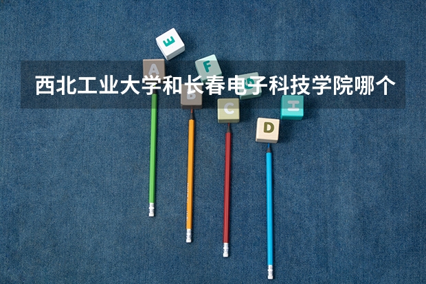 西北工业大学和长春电子科技学院哪个学校好 录取分数线对比