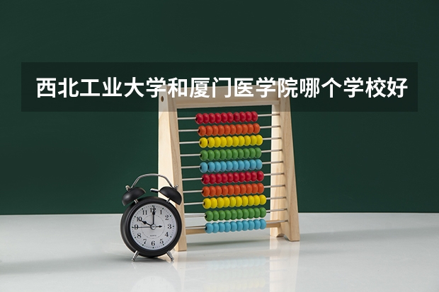 西北工业大学和厦门医学院哪个学校好 录取分数线对比