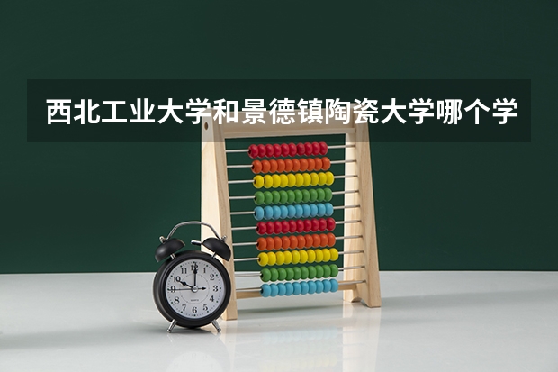 西北工业大学和景德镇陶瓷大学哪个学校好 录取分数线对比