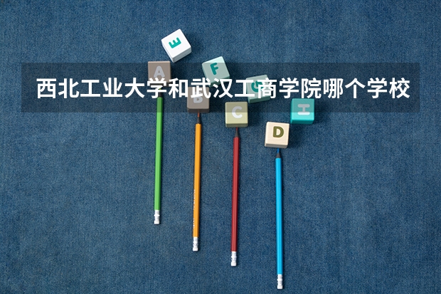 西北工业大学和武汉工商学院哪个学校好 录取分数线对比