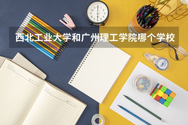 西北工业大学和广州理工学院哪个学校好 录取分数线对比