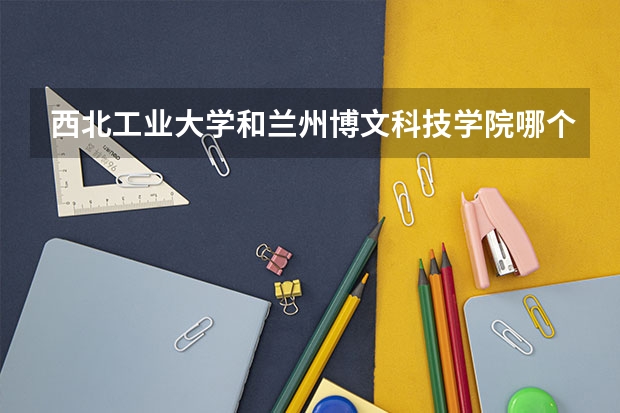 西北工业大学和兰州博文科技学院哪个学校好 录取分数线对比