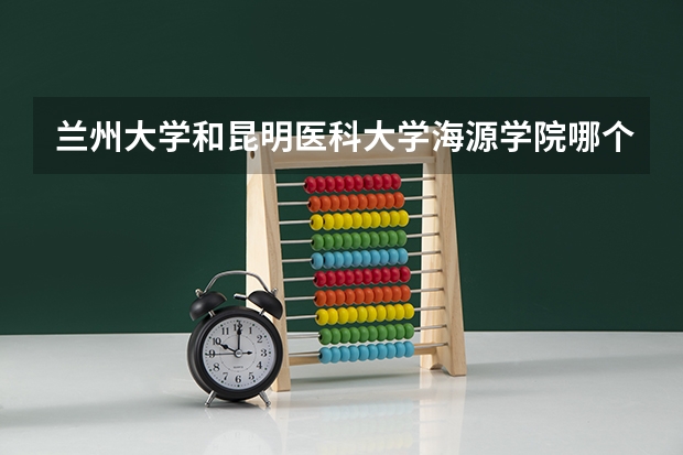 兰州大学和昆明医科大学海源学院哪个学校好 录取分数线对比