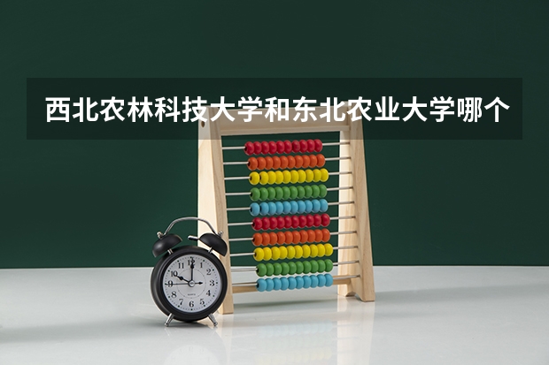 西北农林科技大学和东北农业大学哪个学校好 录取分数线对比