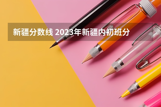 新疆分数线 2023年新疆内初班分数线是多少
