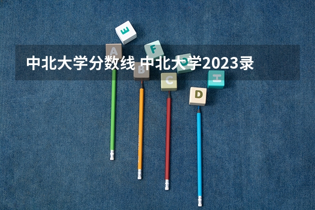 中北大学分数线 中北大学2023录取线