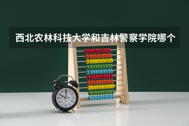 西北农林科技大学和吉林警察学院哪个学校好 录取分数线对比