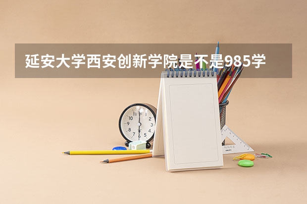 延安大学西安创新学院是不是985学校 延安大学西安创新学院有哪些王牌的专业