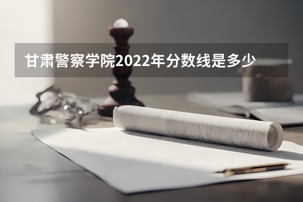 甘肃警察学院2022年分数线是多少？
