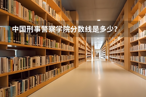 中国刑事警察学院分数线是多少？