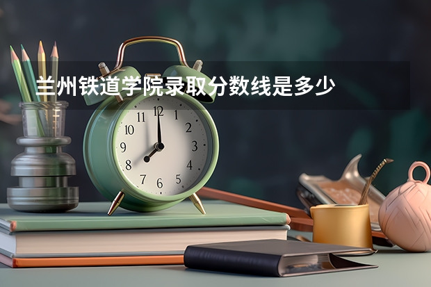 兰州铁道学院录取分数线是多少