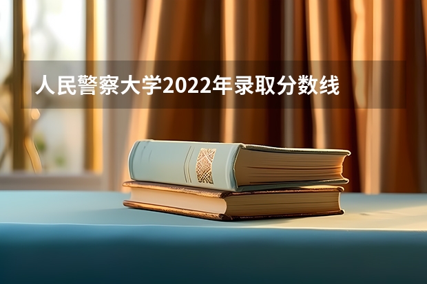人民警察大学2022年录取分数线 辽宁警官学院2022分数线