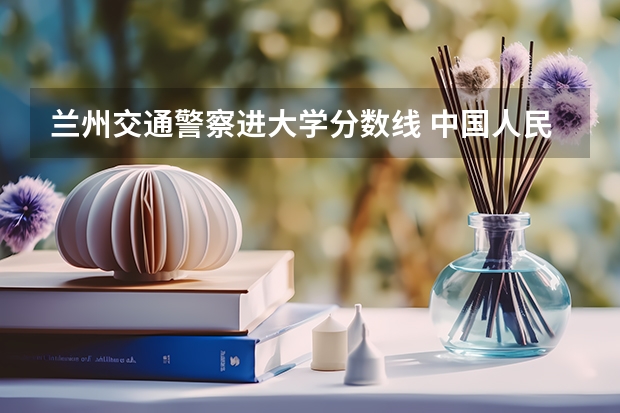 兰州交通警察进大学分数线 中国人民警察大学交通专业分数线