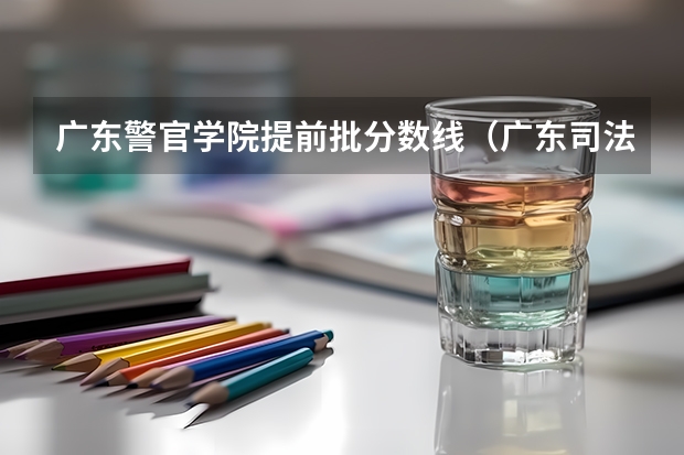 广东警官学院提前批分数线（广东司法警官学院分数线）