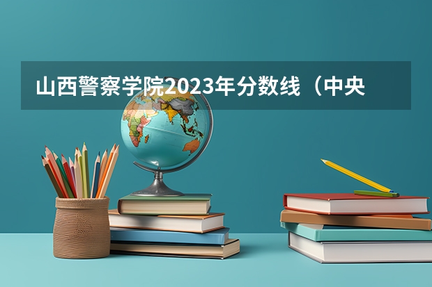 山西警察学院2023年分数线（中央司法警官学院分数线）