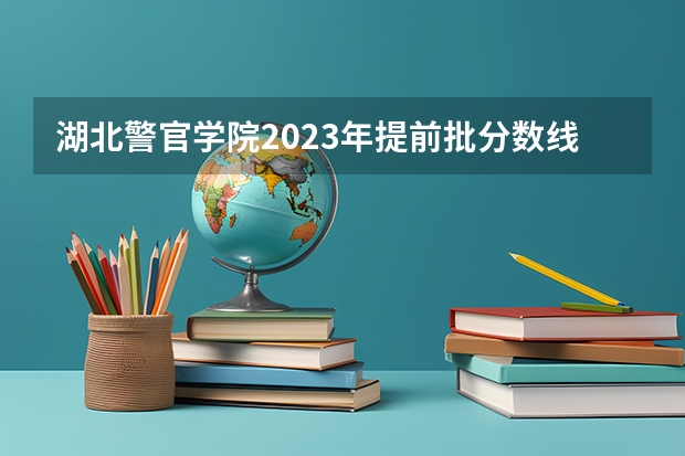 湖北警官学院2023年提前批分数线是多少？