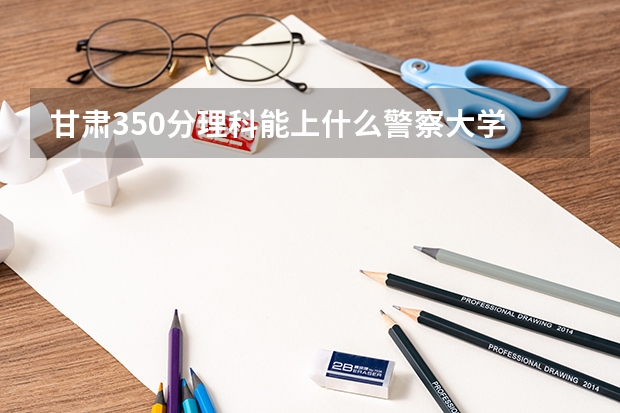 甘肃350分理科能上什么警察大学