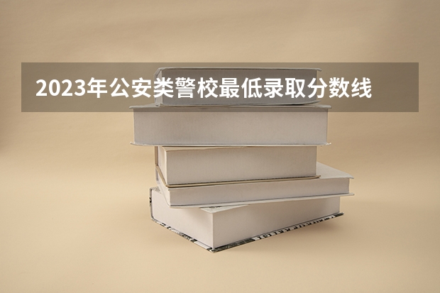 2023年公安类警校最低录取分数线是多少