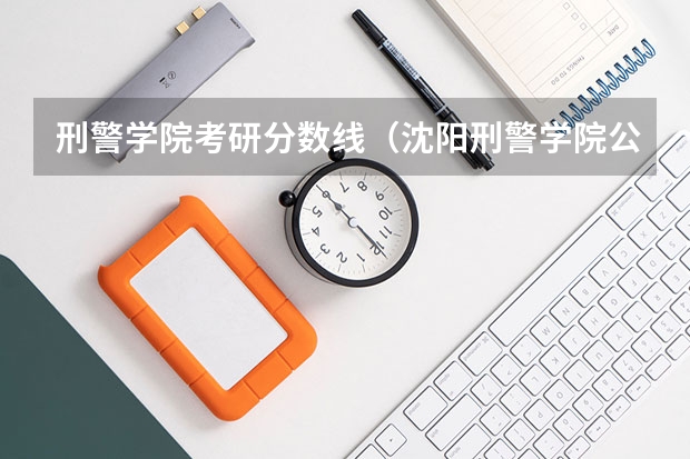 刑警学院考研分数线（沈阳刑警学院公安学研究生2022年复试分数线）