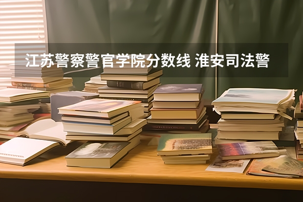 江苏警察警官学院分数线 淮安司法警官学校的录取分数线