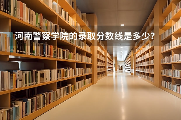 河南警察学院的录取分数线是多少？