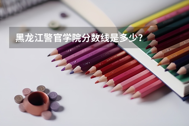 黑龙江警官学院分数线是多少？
