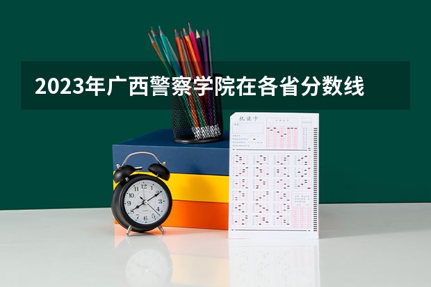 2023年广西警察学院在各省分数线是多少？