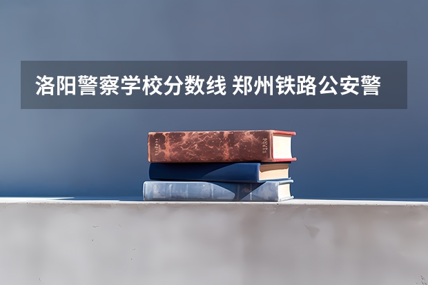 洛阳警察学校分数线 郑州铁路公安警察学院录取分数线