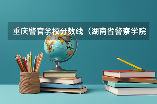 重庆警官学校分数线（湖南省警察学院录取分数线）