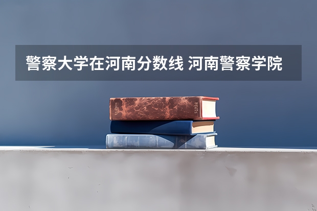 警察大学在河南分数线 河南警察学院专科分数线