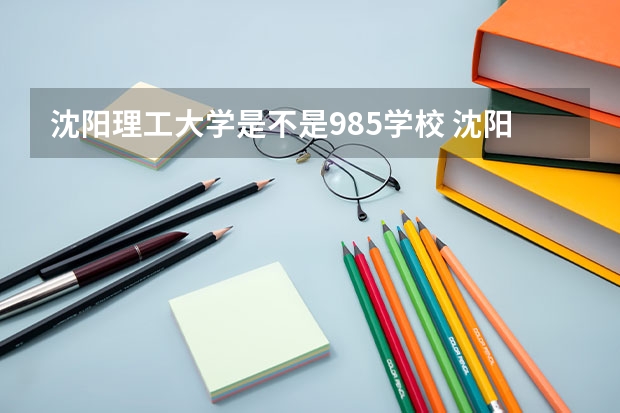 沈阳理工大学是不是985学校 沈阳理工大学有哪些王牌的专业