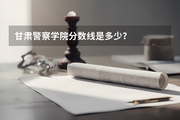 甘肃警察学院分数线是多少？