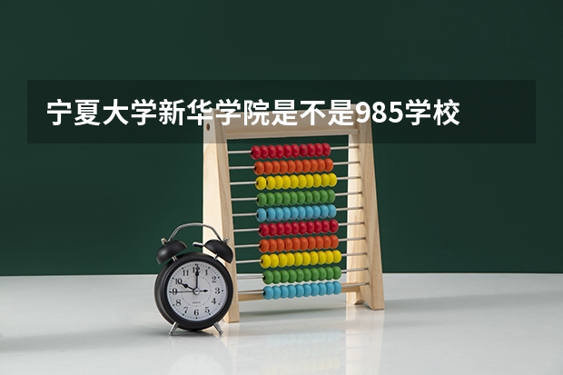 宁夏大学新华学院是不是985学校 宁夏大学新华学院有哪些王牌的专业