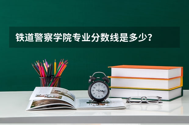 铁道警察学院专业分数线是多少？