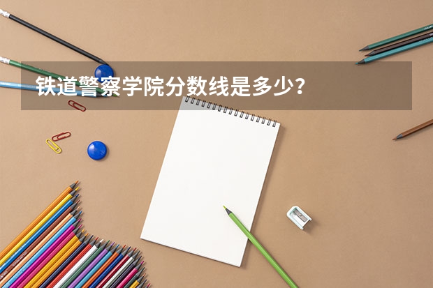 铁道警察学院分数线是多少？