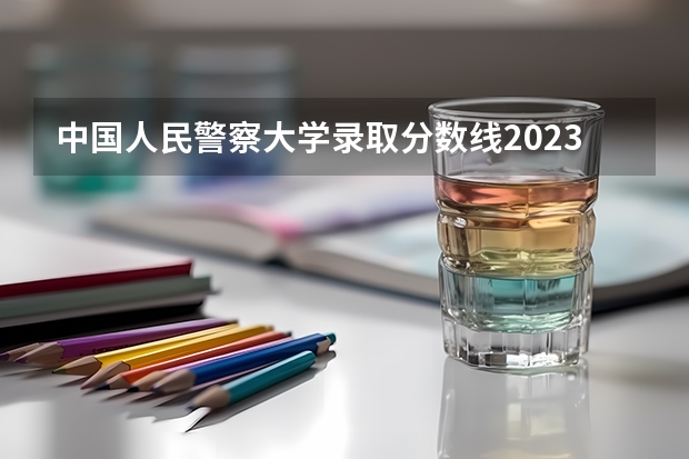 中国人民警察大学录取分数线2023（中国民航大学分数线2023）