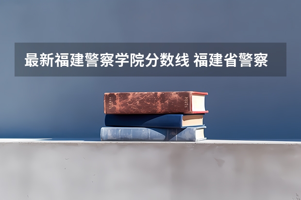 最新福建警察学院分数线 福建省警察学院2023年招生分数线