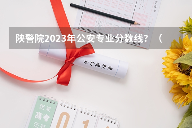 陕警院2023年公安专业分数线？（2023年警校录取分数线）