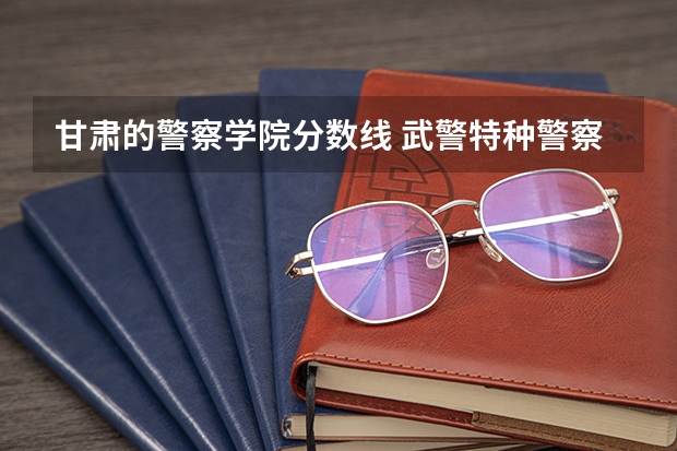 甘肃的警察学院分数线 武警特种警察学院甘肃招生分数线