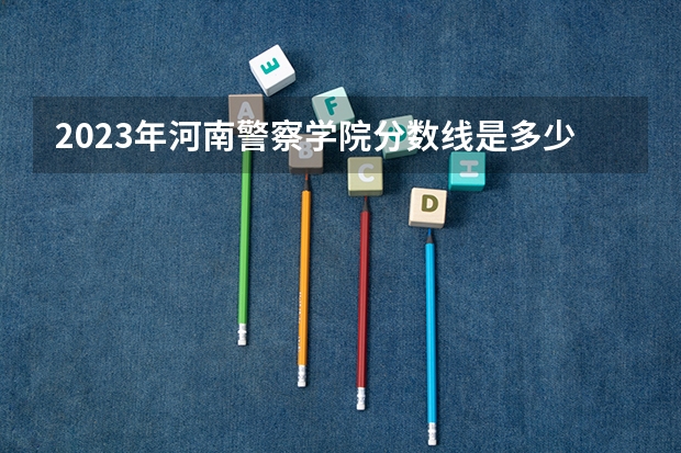 2023年河南警察学院分数线是多少？
