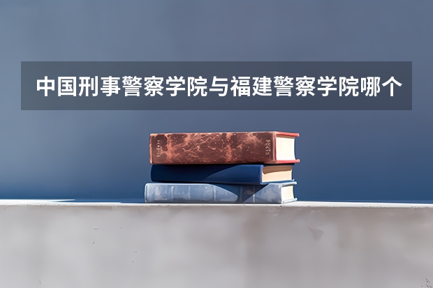 中国刑事警察学院与福建警察学院哪个学校毕业生更受欢迎