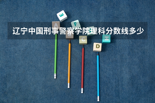 辽宁中国刑事警察学院理科分数线多少，我是一个高二的女生，想考那里。