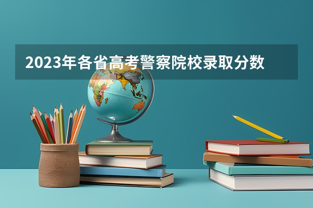 2023年各省高考警察院校录取分数线一览表 公安大学录取分数线