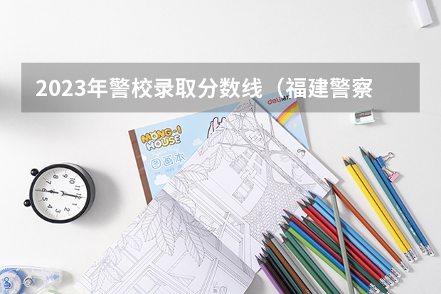2023年警校录取分数线（福建警察学院录取分数线）