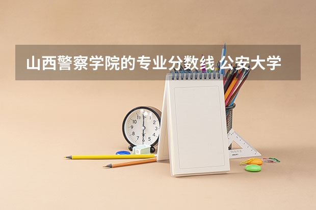 山西警察学院的专业分数线 公安大学录取分数线