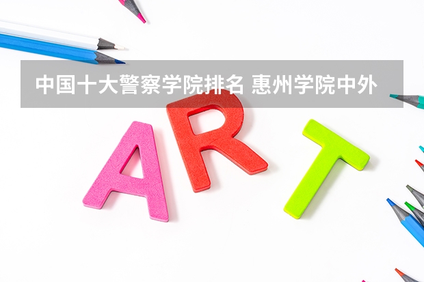 中国十大警察学院排名 惠州学院中外合作办学分数线