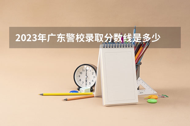 2023年广东警校录取分数线是多少分？