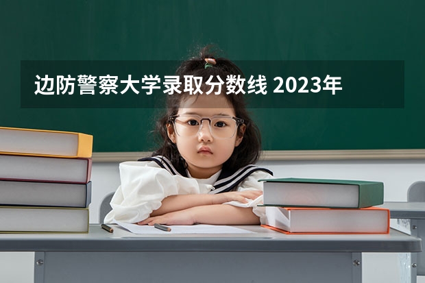 边防警察大学录取分数线 2023年警校录取分数线