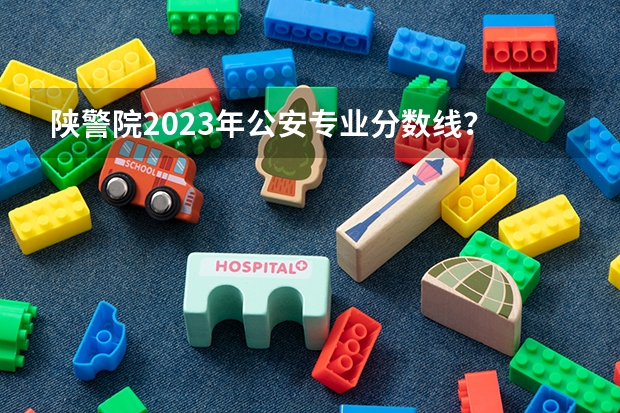 陕警院2023年公安专业分数线？ 陕西警官职业学院公安专业历年分数线
